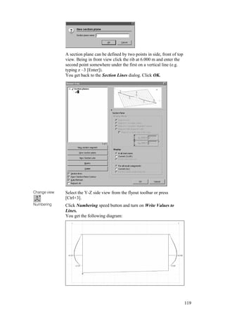 119
A section plane can be defined by two points in side, front of top
view. Being in front view click the rib at 6.000 m and enter the
second point somewhere under the first on a vertical line (e.g.
typing z –3 [Enter]).
You get back to the Section Lines dialog. Click OK.
Change view
Numbering
Select the Y-Z side view from the flyout toolbar or press
[Ctrl+3].
Click Numbering speed button and turn on Write Values to
Lines.
You get the following diagram:
 