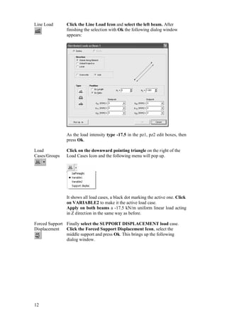 12
Line Load Click the Line Load Icon and select the left beam. After
finishing the selection with Ok the following dialog window
appears:
As the load intensity type -17.5 in the pz1, pz2 edit boxes, then
press Ok.
Load
Cases/Groups
Click on the downward pointing triangle on the right of the
Load Cases Icon and the following menu will pop up.
It shows all load cases, a black dot marking the active one. Click
on VARIABLE2 to make it the active load case.
Apply on both beams a -17.5 kN/m uniform linear load acting
in Z direction in the same way as before.
Forced Support
Displacement
Finally select the SUPPORT DISPLACEMENT load case.
Click the Forced Support Displacement Icon, select the
middle support and press Ok. This brings up the following
dialog window.
 