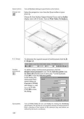 120
Speed buttons Turn off Sections clicking its speed button at the bottom.
Change view Select the perspective view from the flyout toolbar or press
[Ctrl+4].
Choose Rz from Surface Support Internal Forces and set Isoline
display style with 22 levels. Turn on Write Values To Surfaces.
R. C. Design To determine the required amount of reinforcement click the R.
C. Design tab
Vasalási
paraméterek
To define surface reinforcement parameters click the
Reinforcement parameters icon. On the Selection palette click
the Select all (asterisk) icon or press gray * on the keyboard.
Click OK to close the Selection palette.
In the Surface Re-
inforcement Para-
meters dialog set
Concrete to B500B
and change xtop and
xbottom to 45 mm.
Click OK to close
the dialog.
Gyorspaletta Turn off Write Values To Line and Surface by clicking the Numbering
speed button. We get this for axb (required amount of reinforcement in
local x direction at the bottom of the elements (top and bottom are
defined by the local z coordinate)
 