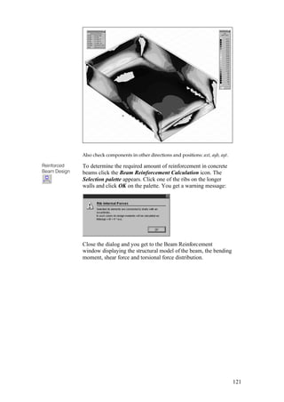 121
Also check components in other directions and positions: axt, ayb, ayt.
Reinforced
Beam Design
To determine the required amount of reinforcement in concrete
beams click the Beam Reinforcement Calculation icon. The
Selection palette appears. Click one of the ribs on the longer
walls and click OK on the palette. You get a warning message:
Close the dialog and you get to the Beam Reinforcement
window displaying the structural model of the beam, the bending
moment, shear force and torsional force distribution.
 