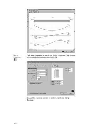 122
Beam
Parameters
Click Beam Parameters to specify the design properties. Click the icon
of the rectangular cross-section and click OK.
You get the required amount of reinforcement and stirrup
distance.
 