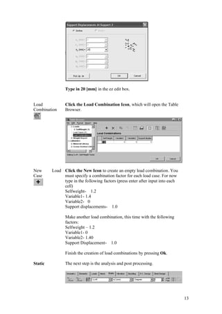 13
Type in 20 [mm] in the ez edit box.
Load
Combination
Click the Load Combination Icon, which will open the Table
Browser.
New Load
Case
Click the New Icon to create an empty load combination. You
must specify a combination factor for each load case. For now
type in the following factors (press enter after input into each
cell)
Selfweight- 1.2
Variable1- 1.4
Variable2- 0
Support displacements- 1.0
Make another load combination, this time with the following
factors:
Selfweight – 1.2
Variable1- 0
Variable2- 1.40
Support Displacement- 1.0
Finish the creation of load combinations by pressing Ok.
Static The next step is the analysis and post processing.
 