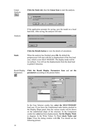 14
Linear
Analysis
Click the Static tab, then the Linear Icon to start the analysis.
If the application prompts for saving, save the model on a local
hard disk. After saving, the analysis will start.
Analysis
Click the Details button to view the details of calculation.
Static When the analysis has finished, press Ok. By default the
postprocessor will start with the ez displacement of the first load
case, which is now SELF-WEIGHT. The display mode will be
iso surfaces. You will see the displacements from the dead load
in global Z direction.
Result Display
Parameters
Click the Result Display Parameters Icon and set the
parameters according to the picture below.
In the Case Selector combo box select the SELF-WEIGHT
load case. If you leave the Undeformed radio button checked in
the Display Shape panel, then the various results will be drawn
on the undeformed shape of the structure. In the Component
combo box select ez from displacements. Set the Display Mode
to diagram. In the Write Values To Panel check Nodes and
Lines. Close the dialog window with Ok. You should see the
following picture:
 