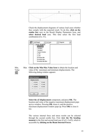 15
Check the displacement diagrams of various load cases whether
they comply with the expected result. To do this, click on the
combo box next to the Result Display Parameters Icon, and
select desired load case. This time select the first load
combination (Co. #1).
Min, Max
Value
Click on the Min-Max Value Icon to obtain the location and
value of the maximum and minimum displacements. The
following dialog window appears:
Select the eZ displacement component, and press OK. The
location and value of the negative maximum displacement pops
up in a window. Pressing OK closes it, and the positive
maximum displacement window pops up. Press OK to close it
too.
The various internal force and stress results can be selected
through the second combo box. First view the My bending
moment in the first and second load case (Co#1, Co#2), which is
accessible by clicking on the Beam Internal Forces.
 
