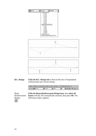 16
R.C. Design Click the R.C. Design tab to find out the area of longitudinal
reinforcement and vertical stirrups.
Beam
Reinforcement
Design
Click the Beam Reinforcement Design Icon, then select all
beams with the All command (the asterisk), then press Ok. The
following window appears.
 