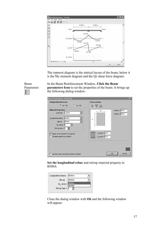 17
The topmost diagram is the statical layout of the beam, below it
is the My moment diagram and the Qz shear force diagram.
Beam
Parameters
In the Beam Reinforcement Window, Click the Beam
parameters Icon to set the properties of the beam. It brings up
the following dialog window:
Set the longitudinal rebar and stirrup material property to
B500A.
Close the dialog window with Ok and the following window
will appear:
 
