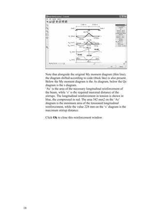18
Note that alongside the original My moment diagram (thin line),
the diagram shifted according to code (thick line) is also present.
Below the My moment diagram is the As diagram, below the Qz
diagram is the s diagram.
‘As’ is the area of the necessary longitudinal reinforcement of
the beam, while ‘s’ is the required maximal distance of the
stirrups. The longitudinal reinforcement in tension is shown in
blue, the compressed in red. The area 342 mm2 on the ‘As’
diagram is the minimum area of the tensioned longitudinal
reinforcement, while the value 228 mm on the ‘s’ diagram is the
maximum stirrup distance.
Click Ok to close this reinforcement window.
 