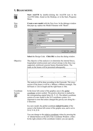 2
1. BEAM MODEL
Start Start AxisVM by double-clicking the AxisVM icon in the
AxisVM folder, found on the Desktop, or in the Start, Programs
Menu.
New Create a new model with the New Icon. In the dialogue window
that pops up, replace the Model Filename with “Beam”.
Select the Design Code. Click OK to close the dialog window.
Objective The objective of the analysis is to determine the internal forces,
longitudinal reinforcement and vertical stirrups in the three way
supported, reinforced concrete beams illustrated below. The
loads on the beams will be presented subsequently.
The analysis will be done according to the Eurocode. The cross-
section of the beam is will be a 400mm x 600mm rectangle. The
left beam is 12m in length and the right beam is 10m.
Coordinate
System
In the lower left corner of the graphics area is the global
coordinate system symbol. The positive direction is marked by
the corresponding capital letter (X, Y, Z). The default coordinate
system of a new model is the X-Z coordinate system. It is
important to note that unless changed the gravity acts along the –
Z direction.
In a new model, the global coordinate default location of the
cursor is the bottom left corner of the graphic area, and is set to
X=0, Y=0, Z=0.
You can change to the relative coordinate values by pressing the
‘d’ labeled button on the left of the Coordinate Window. ( Hint :
In the right column of the coordinate window you can specify
 