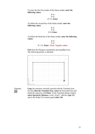 21
To enter the first line (node) of the frame model, enter the
following values:
X=0
Y=0
Z=3.5, Enter
To define the second line of the frame model, enter the
following values:
X=6
Y=0
Z=0, Enter
To define the third line of the frame model, enter the following
values:
X=0
Y=0
Z=-3.5, Enter (Note: Negative value)
Exit from the Polygon command by pressing Esc twice.
The following picture is obtained:
Translate Copy the structure vertically upward with the Translate Icon.
For this click the Translate Icon, select the horizontal line and
finish the selection with Enter. In the Translate dialog window
select Spread by Distance, in the ‘d [m]=’ edit box type 3.5,
and in the Nodes To Connect panel select All.
 