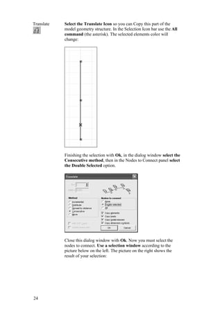24
Translate Select the Translate Icon so you can Copy this part of the
model geometry structure. In the Selection Icon bar use the All
command (the asterisk). The selected elements color will
change:
Finishing the selection with Ok, in the dialog window select the
Consecutive method, then in the Nodes to Connect panel select
the Double Selected option.
Close this dialog window with Ok. Now you must select the
nodes to connect. Use a selection window according to the
picture below on the left. The picture on the right shows the
result of your selection:
 