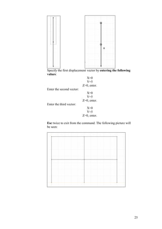 25
Specify the first displacement vector by entering the following
values:
X=0
Y=5
Z=0, enter.
Enter the second vector:
X=0
Y=5
Z=0, enter.
Enter the third vector:
X=0
Y=5
Z=0, enter.
Esc twice to exit from the command. The following picture will
be seen:
 