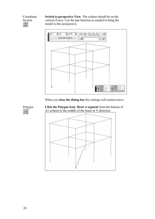 26
Coordinate
System
Switch to perspective View. The colums should be on the
vertical Z-axis. Use the pan function as needed to bring the
model to this perspective.
When you close the dialog bar this settings will remain active.
Polygon Click the Polygon Icon. Draw a segment from the bottom of
A1 column to the middle of the beam in Y direction:
 