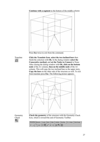 27
Continue with a segment to the bottom of the middle column:
Press Esc twice to exit from the command.
Translate Click the Translate Icon, select the two inclined bars then
finish the selection with Ok. In the dialog window select the
Consecutive method, and set the Nodes to Connect to None.
After closing the dialog window with Ok, click on the bottom
node of the A1 column, then on the middle node of the A1
column. This will copy the two inclined bars to the upper story.
Copy the bars on the other side of the structure as well. To exit
from translate press Esc. The following picture appears:
Geometry
Check
Check the geometry of the structure with the Geometry Check
Icon, which is toward the end of Geometry Toolbar:
 