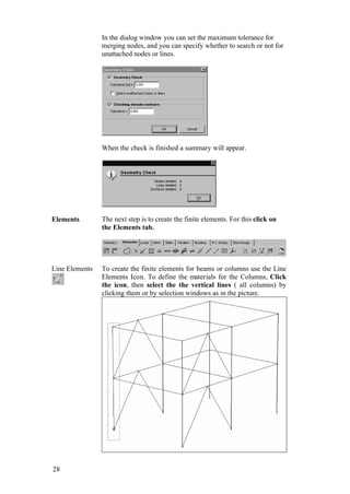28
In the dialog window you can set the maximum tolerance for
merging nodes, and you can specify whether to search or not for
unattached nodes or lines.
When the check is finished a summary will appear.
Elements The next step is to create the finite elements. For this click on
the Elements tab.
Line Elements To create the finite elements for beams or columns use the Line
Elements Icon. To define the materials for the Columns, Click
the icon, then select the the vertical lines ( all columns) by
clicking them or by selection windows as in the picture.
 