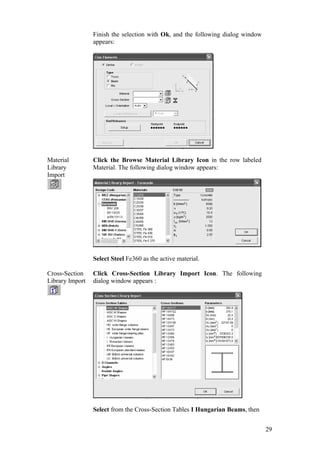 29
Finish the selection with Ok, and the following dialog window
appears:
Material
Library
Import
Click the Browse Material Library Icon in the row labeled
Material. The following dialog window appears:
Select Steel Fe360 as the active material.
Cross-Section
Library Import
Click Cross-Section Library Import Icon. The following
dialog window appears :
Select from the Cross-Section Tables I Hungarian Beams, then
 