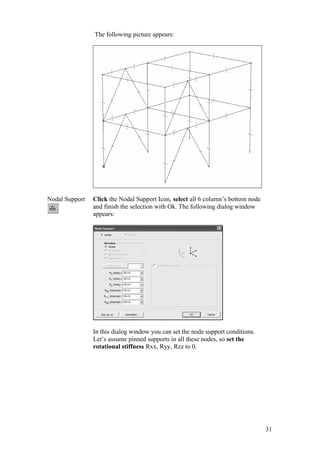 31
The following picture appears:
Nodal Support Click the Nodal Support Icon, select all 6 column’s bottom node
and finish the selection with Ok. The following dialog window
appears:
In this dialog window you can set the node support conditions.
Let’s assume pinned supports in all these nodes, so set the
rotational stiffness Rxx, Ryy, Rzz to 0.
 