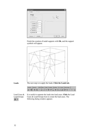 32
Finish the creation of nodal supports with Ok, and the support
symbols will appear.
Loads The next step is to apply the loads. Click the Loads tab.
Load Cases &
Load Groups
It is useful to separate the loads into load cases. Click the Load
Cases & Load Groups Icon to create the load cases. The
following dialog window appears:
 