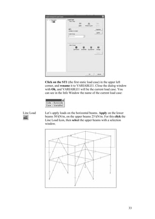 33
Click on the ST1 (the first static load case) in the upper left
corner, and rename it to VARIABLE1. Close the dialog window
with Ok, and VARIABLE1 will be the current load case. You
can see in the Info Window the name of the current load case:
Line Load Let’s apply loads on the horizontal beams. Apply on the lower
beams 50 kN/m, on the upper beams 25 kN/m. For this click the
Line Load Icon, then select the upper beams with a selection
window.
 