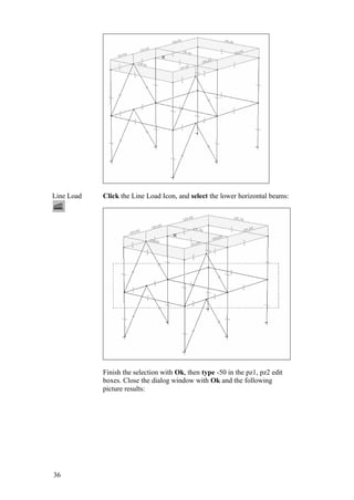 36
Line Load Click the Line Load Icon, and select the lower horizontal beams:
Finish the selection with Ok, then type -50 in the pz1, pz2 edit
boxes. Close the dialog window with Ok and the following
picture results:
 