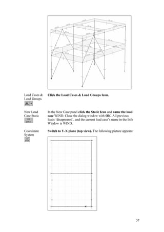 37
Load Cases &
Load Groups
Click the Load Cases & Load Groups Icon.
New Load
Case Static
In the New Case panel click the Static Icon and name the load
case WIND. Close the dialog window with OK. All previous
loads ’disappeared’, and the current load case’s name in the Info
Window is WIND.
Coordinate
System
Switch to Y-X plane (top view). The following picture appears:
 