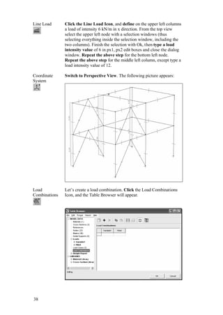 38
Line Load Click the Line Load Icon, and define on the upper left columns
a load of intensity 6 kN/m in x direction. From the top view
select the upper left node with a selection windows (thus
selecting everything inside the selection window, including the
two columns). Finish the selection with Ok, then type a load
intensity value of 6 in px1, px2 edit boxes and close the dialog
window. Repeat the above step for the bottom left node.
Repeat the above step for the middle left column, except type a
load intensity value of 12.
Coordinate
System
Switch to Perspective View. The following picture appears:
Load
Combinations
Let’s create a load combination. Click the Load Combinations
Icon, and the Table Browser will appear.
 
