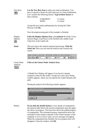 39
New Row Use the New Row Icon to add a new load combination. You
have to specify a factor for each load case in a load combination.
Let’s assume the following factors. Type in these factors in
their columns:
VARIABLE1 1.2, Enter
WIND 1.2, Enter
Accept the new load combination(s) by closing the Table
Browser with Ok.
Now the preprocessing part of the example is finished.
Display
Options
Click the Display Options Icon, and uncheck the Node, Cross-
Section Shape, Load boxes in the Symbols tab, andthe Load
Value box in the Labels tab.
Static The next step is the analysis and post processing. Click the
Static tab. Here you can start the analysis and visualize the
results.
Linear Static
Analysis
Click on the Linear Static Analysis Icon.
A Model Save Dialog will appear if you haven’t already
assigned a name for the model. Accept save and a Save dialog
window appears, where you can specify the model filename and
path.
During the analysis the following window appears:
Details If you click the details button to view details of computation,
the topmost label shows the current computation step, the upper
bar shows its progress. The lower bar shows the global progress
of computation. The estimated memory requirement shows the
estimated virtual memory demand. If the virtual memory of the
computer is set to a lower value, an error message will appear.
When the computation has finished, the two progress bars will
disappear. Close the window with Ok.
 