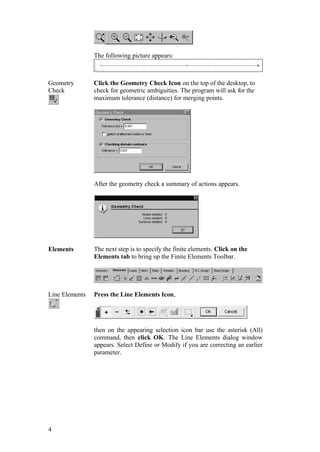 4
The following picture appears:
Geometry
Check
Click the Geometry Check Icon on the top of the desktop, to
check for geometric ambiguities. The program will ask for the
maximum tolerance (distance) for merging points.
After the geometry check a summary of actions appears.
Elements The next step is to specify the finite elements. Click on the
Elements tab to bring up the Finite Elements Toolbar.
Line Elements Press the Line Elements Icon,
then on the appearing selection icon bar use the asterisk (All)
command, then click OK. The Line Elements dialog window
appears. Select Define or Modify if you are correcting an earlier
parameter.
 