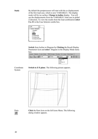 40
Static By default the postprocessor will start with the ez displacement
of the first load case, which is now VARIABLE1. The display
mode will be iso surface. Change to isoline display. You will
see the displacements from the VARIABLE1 load case in global
Z direction. To view the results from the load combination select
Co. #1 in the Case Selector combo box.
Switch from Isoline to Diagram by Clicking the Result Display
Parameters Icon and select Diagram in the Display Mode menu
box:
Coordinate
System
Switch to Z-X plane. The following picture appears.
Parts Click the Parts Icon on the left Icons Menu. The following
dialog window appears.
 