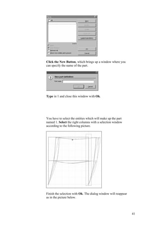 41
Click the New Button, which brings up a window where you
can specify the name of the part.
Type in 1 and close this window with Ok.
You have to select the entities which will make up the part
named 1. Select the right columns with a selection window
according to the following picture.
Finish the selection with Ok. The dialog window will reappear
as in the picture below.
 