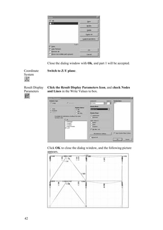 42
Close the dialog window with Ok, and part 1 will be accepted.
Coordinate
System
Switch to Z-Y plane.
Result Display
Parameters
Click the Result Display Parameters Icon, and check Nodes
and Lines in the Write Values to box.
Click OK to close the dialog window, and the following picture
appears.
 