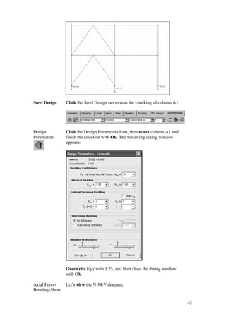45
Steel Design Click the Steel Design tab to start the checking of column A1.
Design
Parameters
Click the Design Parameters Icon, then select column A1 and
finish the selection with Ok. The following dialog window
appears:
Overwrite Kyy with 1.25, and then close the dialog window
with Ok.
Axial Force-
Bending-Shear
Let’s view the N-M-V diagram.
 