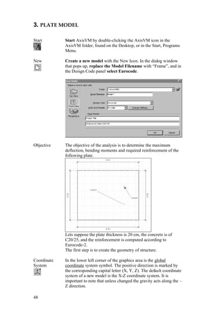 48
3. PLATE MODEL
Start Start AxisVM by double-clicking the AxisVM icon in the
AxisVM folder, found on the Desktop, or in the Start, Programs
Menu.
New Create a new model with the New Icon. In the dialog window
that pops up, replace the Model Filename with “Frame”, and in
the Design Code panel select Eurocode.
Objective The objective of the analysis is to determine the maximum
deflection, bending moments and required reinforcement of the
following plate.
Lets suppose the plate thickness is 20 cm, the concrete is of
C20/25, and the reinforcement is computed according to
Eurocode-2.
The first step is to create the geometry of structure.
Coordinate
System
In the lower left corner of the graphics area is the global
coordinate system symbol. The positive direction is marked by
the corresponding capital letter (X, Y, Z). The default coordinate
system of a new model is the X-Z coordinate system. It is
important to note that unless changed the gravity acts along the –
Z direction.
 