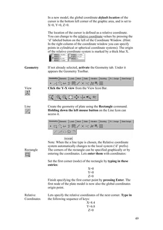 49
In a new model, the global coordinate default location of the
cursor is the bottom left corner of the graphic area, and is set to
X=0, Y=0, Z=0.
The location of the cursor is defined as a relative coordinate.
You can change to the relative coordinate values by pressing the
‘d’ labeled button on the left of the Coordinate Window. (Hint:
In the right column of the coordinate window you can specify
points in cylindrical or spherical coordinate systems). The origin
of the relative coordinate system is marked by a thick blue X.
Geometry If not already selected, activate the Geometry tab. Under it
appears the Geometry Toolbar.
View Click the Y-X view from the View Icon Bar.
Line Create the geometry of plate using the Rectangle command.
Holding down the left mouse button on the Line Icon can
access it.
Note: When the a line type is chosen, the Relative coordinate
system automatically changes to the local system (‘d’ prefix)
Rectangle The corners of the rectangle can be specified graphically or by
entering the coordinates. Lets enter them with coordinates:
Set the first corner (node) of the rectangle by typing in these
entries:
X=0
Y=0
Z=0
Finish specifying the first corner point by pressing Enter. The
first node of the plate model is now also the global coordinates
origin point.
Relative
Coordinates
Lets specify the relative coordinates of the next corner. Type in
the following sequence of keys:
X=8.4
Y=6.8
Z=0
 
