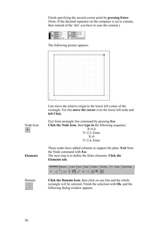 50
Finish specifying the second corner point by pressing Enter.
(Note: If the decimal separator on the computer is set to comma,
then instead of the ‘dot’ you have to uses the comma.)
The following picture appears:
Lets move the relative origin to the lower left corner of the
rectangle. For this move the cursor over the lower left node and
left Click.
Exit from rectangle line command by pressing Esc.
Node Icon Click the Node Icon, then type in the following sequence:
X=6.4
Y=2.2, Enter
X=0
Y=2.4, Enter
These nodes have added columns to support the plate. Exit from
the Node command with Esc.
Elements The next step is to define the finite elements. Click the
Elements tab.
Domain Click the Domain Icon, then click on one line and the whole
rectangle will be selected. Finish the selection with Ok, and the
following dialog window appears.
 