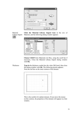 51
Material
Library Import
Click the Material Library Import Icon in the row of
Material, and the following dialog window appears:
Choose C20/25 from Materials List Box, using the scroll bar if
necessary. Close the Material Library Import dialog window
with Ok.
Thickness Type in the thickness combo box the value 200 [mm], then close
the dialog window with Ok. The following picture appears:
Note the red line on the inner contour of the domain
This is the symbol of a (plate) domain. If you move the mouse
on this contour, the properties of the domain will appear in a hint
window.
 