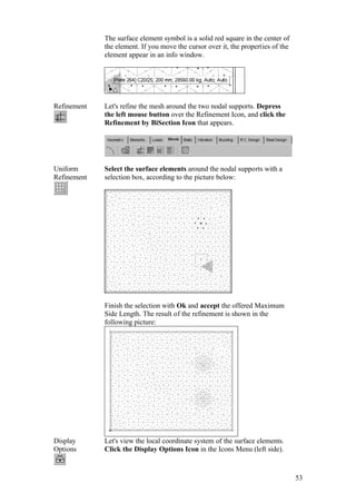53
The surface element symbol is a solid red square in the center of
the element. If you move the cursor over it, the properties of the
element appear in an info window.
Refinement Let's refine the mesh around the two nodal supports. Depress
the left mouse button over the Refinement Icon, and click the
Refinement by BiSection Icon that appears.
Uniform
Refinement
Select the surface elements around the nodal supports with a
selection box, according to the picture below:
Finish the selection with Ok and accept the offered Maximum
Side Length. The result of the refinement is shown in the
following picture:
Display
Options
Let's view the local coordinate system of the surface elements.
Click the Display Options Icon in the Icons Menu (left side).
 