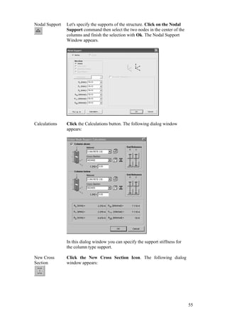 55
Nodal Support Let's specify the supports of the structure. Click on the Nodal
Support command then select the two nodes in the center of the
columns and finish the selection with Ok. The Nodal Support
Window appears.
Calculations Click the Calculations button. The following dialog window
appears:
In this dialog window you can specify the support stiffness for
the column type support.
New Cross
Section
Click the New Cross Section Icon. The following dialog
window appears:
 