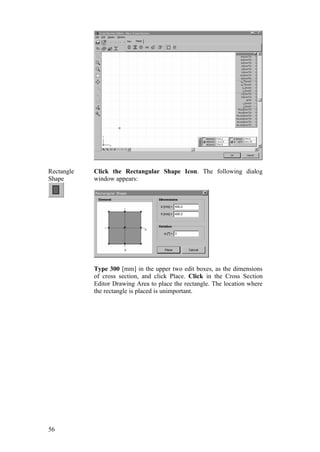 56
Rectangle
Shape
Click the Rectangular Shape Icon. The following dialog
window appears:
Type 300 [mm] in the upper two edit boxes, as the dimensions
of cross section, and click Place. Click in the Cross Section
Editor Drawing Area to place the rectangle. The location where
the rectangle is placed is unimportant.
 