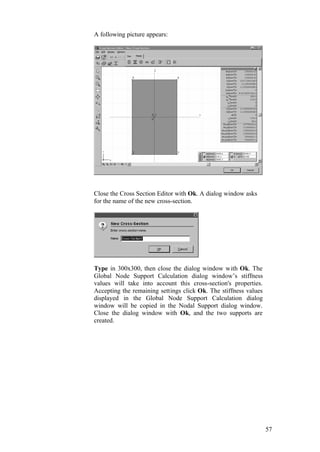 57
A following picture appears:
Close the Cross Section Editor with Ok. A dialog window asks
for the name of the new cross-section.
Type in 300x300, then close the dialog window with Ok. The
Global Node Support Calculation dialog window’s stiffness
values will take into account this cross-section's properties.
Accepting the remaining settings click Ok. The stiffness values
displayed in the Global Node Support Calculation dialog
window will be copied in the Nodal Support dialog window.
Close the dialog window with Ok, and the two supports are
created.
 