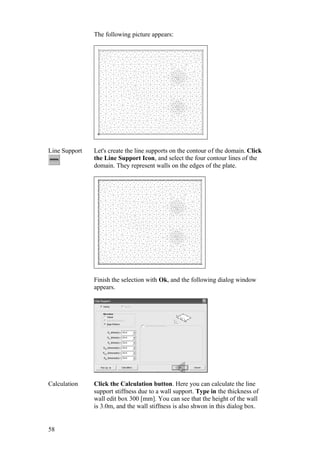 58
The following picture appears:
Line Support Let's create the line supports on the contour of the domain. Click
the Line Support Icon, and select the four contour lines of the
domain. They represent walls on the edges of the plate.
Finish the selection with Ok, and the following dialog window
appears.
Calculation Click the Calculation button. Here you can calculate the line
support stiffness due to a wall support. Type in the thickness of
wall edit box 300 [mm]. You can see that the height of the wall
is 3.0m, and the wall stiffness is also shwon in this dialog box.
 