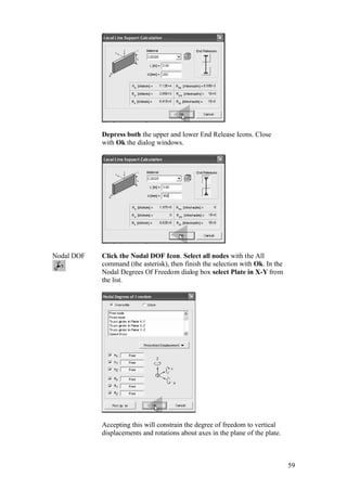 59
Depress both the upper and lower End Release Icons. Close
with Ok the dialog windows.
Nodal DOF Click the Nodal DOF Icon. Select all nodes with the All
command (the asterisk), then finish the selection with Ok. In the
Nodal Degrees Of Freedom dialog box select Plate in X-Y from
the list.
Accepting this will constrain the degree of freedom to vertical
displacements and rotations about axes in the plane of the plate.
 