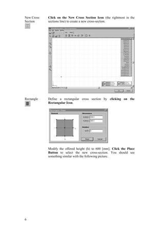 6
New Cross
Section
Click on the New Cross Section Icon (the rightmost in the
sections line) to create a new cross-section.
Rectangle Define a rectangular cross section by clicking on the
Rectangular Icon.
Modify the offered height (h) to 600 [mm]. Click the Place
Button to select the new cross-section. You should see
something similar with the following picture.
 