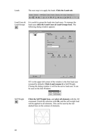 60
Loads The next step is to apply the loads. Click the Loads tab.
Load Cases &
Load Groups
It is useful to group the loads into load cases. To manage the
load cases click the Load Cases & Load Groups Icon. The
following dialog window appears:
ST1 in the upper left corner of the window is the first load case
(created by default). Click it and rename it to Self-Weight.
Closing the dialog window it will be the active load case. It can
be seen on the Info Window:
Self Weight Click the Self Weight Icon, and select all elements with the All
command. Finish the selection with Ok, and the self-weight load
will be applied to all elements. This can be seen by the red
dashed lines on the contour of elements.
 