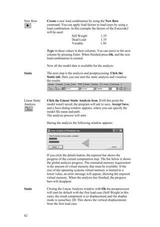62
New Row Create a new load combination by using the New Row
command. You can apply load factors to load cases by using a
load combination. In this example the factors of the Eurocode2
will be used:
Self Weight 1.35
Dead Load 1.35
Variable 1.50
Type in these values in their columns. You can move to the next
column by pressing Enter. When finished press Ok, and the new
load combination is created.
Now all the model data is available for the analysis.
Static The next step is the analysis and postprocessing. Click the
Static tab. Here you can start the static analysis and visualize
the results.
Linear Static
Analysis
Click the Linear Static Analysis Icon. If till this point the
model wasn't saved, the program will ask to save. Accept Save,
and a Save dialog window appears, where you can specify the
model file name and path.
The analysis process will start.
During the analysis the following window appears:
If you click the details button, the topmost bar shows the
progress of the current computation step. The bar below it shows
the global analysis progress. The estimated memory requirement
is the amount of virtual memory that must be available. If the
size of the operating systems virtual memory is limited to a
lower value, an error message will appear, showing the required
virtual memory. When the analysis has finished, the progress
bars will disappear.
Static Closing the Linear Analysis window with Ok the postprocessor
will start by default with the first load case (Self-Weight in this
case), the result component is ez displacement and the display
mode is isosurface 2D. This shows the vertical displacements
from the first load case.
 