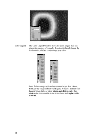 64
Color Legend The Color Legend Window shows the color ranges. You can
change the number of colors by dragging the handle beside the
level number edit box or entering a new value.
Let’s find the ranges with a displacement larger than 10 mm.
Click on the values in the Color Legend Window. In the Color
Legend Setup dialog window check Auto Interpolate, then
click on the bottom value in the left column, and replace -11.4
with -10.
 