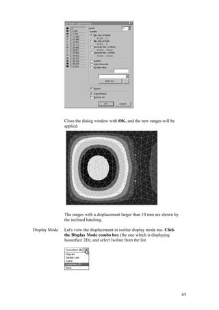 65
Close the dialog window with OK, and the new ranges will be
applied.
The ranges with a displacement larger than 10 mm are shown by
the inclined hatching.
Display Mode Let's view the displacement in isoline display mode too. Click
the Display Mode combo box (the one which is displaying
Isosurface 2D), and select Isoline from the list.
 