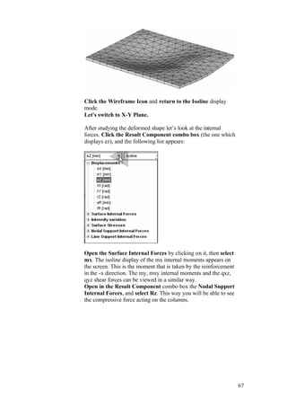 67
Click the Wireframe Icon and return to the Isoline display
mode.
Let's switch to X-Y Plane.
After studying the deformed shape let’s look at the internal
forces. Click the Result Component combo box (the one which
displays ez), and the following list appears:
Open the Surface Internal Forces by clicking on it, then select
mx. The isoline display of the mx internal moments appears on
the screen. This is the moment that is taken by the reinforcement
in the -x direction. The my, mxy internal moments and the qxz,
qyz shear forces can be viewed in a similar way.
Open in the Result Component combo box the Nodal Support
Internal Forces, and select Rz. This way you will be able to see
the compressive force acting on the columns.
 
