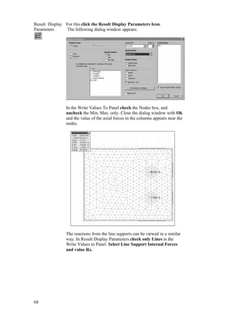 68
Result Display
Parameters
For this click the Result Display Parameters Icon.
The following dialog window appears:
In the Write Values To Panel check the Nodes box, and
uncheck the Min, Max. only. Close the dialog window with Ok
and the value of the axial forces in the columns appears near the
nodes.
The reactions from the line supports can be viewed in a similar
way. In Result Display Parameters check only Lines in the
Write Values to Panel. Select Line Support Internal Forces
and value Rz.
 