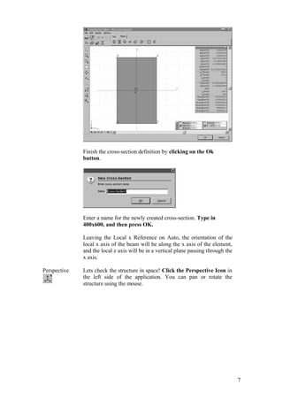7
Finish the cross-section definition by clicking on the Ok
button.
Enter a name for the newly created cross-section. Type in
400x600, and then press OK.
Leaving the Local x Reference on Auto, the orientation of the
local x axis of the beam will be along the x axis of the element,
and the local z axis will be in a vertical plane passing through the
x axis.
Perspective Lets check the structure in space! Click the Perspective Icon in
the left side of the application. You can pan or rotate the
structure using the mouse.
 