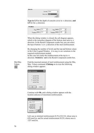 70
Type in 1.5 for the depth of concrete cover in -x direction, and
2.5 for the -y direction.
When the dialog window is closed, the axb diagram appears,
which is the isosurface diagram of the bottom steel area in -x
direction. In the Result Component combo box you can select
the top or bottom -x or -y direction of the steel reinforcement.
By changing the number of levels and the top and bottom values
in the Color Legend Window, it is easy to see variations in the
required reinforcement needed.
In this case let's study the reinforcement at the top in -x
direction. Switch to –axt in the Result Component combo box.
Min/Max
Values
Find the maximal amount of steel reinforcement using the Min,
Max. Values command. Clicking on its icon the following
dialog window appears:
Continue with Ok, and a dialog window appears with the
location and area of maximum reinforcement.
Let's use as minimal reinforcement (0.3%) fi12/18, whose area is
628 mm2/m, and for actual reinforcement fi12/9, whose area is
1257 mm2/m.
 